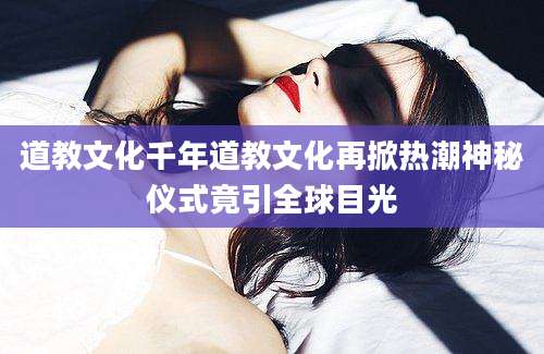 道教文化千年道教文化再掀热潮神秘仪式竟引全球目光
