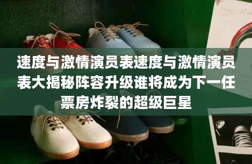 速度与激情演员表速度与激情演员表大揭秘阵容升级谁将成为下一任票房炸裂的超级巨星