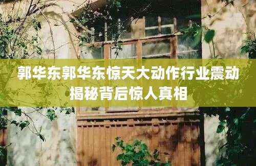 郭华东郭华东惊天大动作行业震动揭秘背后惊人真相