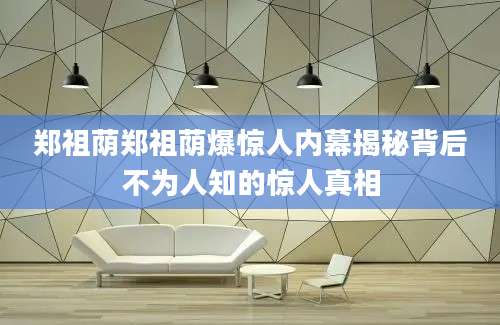 郑祖荫郑祖荫爆惊人内幕揭秘背后不为人知的惊人真相