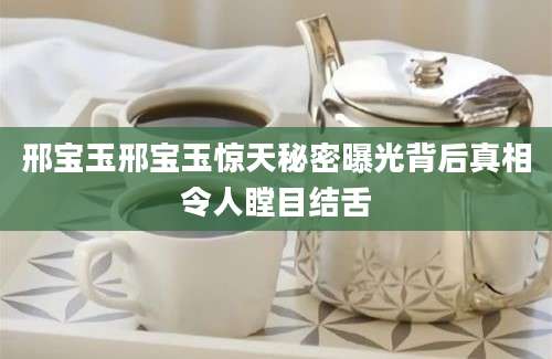 邢宝玉邢宝玉惊天秘密曝光背后真相令人瞠目结舌