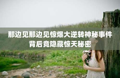 那边见那边见惊爆大逆转神秘事件背后竟隐藏惊天秘密
