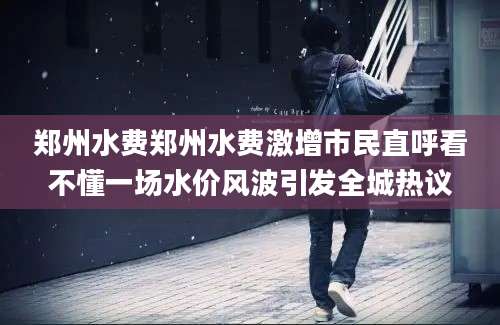 郑州水费郑州水费激增市民直呼看不懂一场水价风波引发全城热议