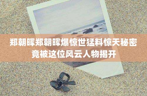 郑朝晖郑朝晖爆惊世猛料惊天秘密竟被这位风云人物揭开