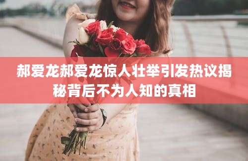 郝爱龙郝爱龙惊人壮举引发热议揭秘背后不为人知的真相