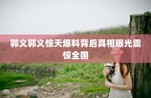 郭义郭义惊天爆料背后真相曝光震惊全国