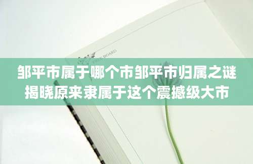 邹平市属于哪个市邹平市归属之谜揭晓原来隶属于这个震撼级大市