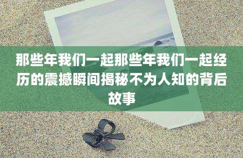 那些年我们一起那些年我们一起经历的震撼瞬间揭秘不为人知的背后故事