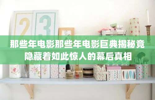 那些年电影那些年电影巨典揭秘竟隐藏着如此惊人的幕后真相