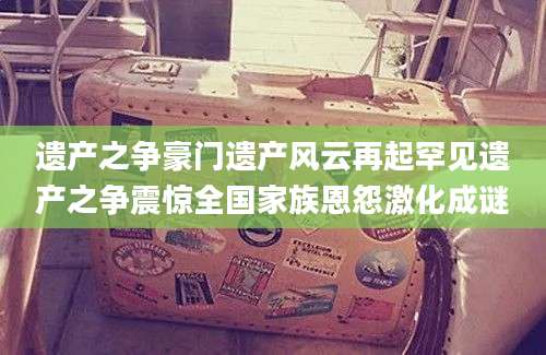 遗产之争豪门遗产风云再起罕见遗产之争震惊全国家族恩怨激化成谜