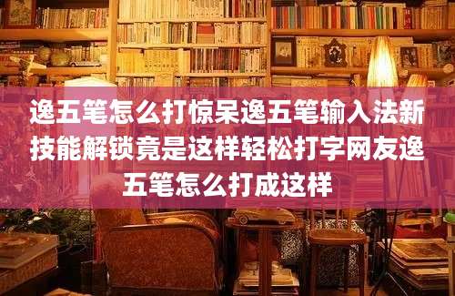 逸五笔怎么打惊呆逸五笔输入法新技能解锁竟是这样轻松打字网友逸五笔怎么打成这样