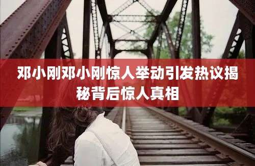 邓小刚邓小刚惊人举动引发热议揭秘背后惊人真相