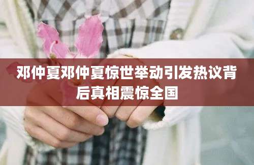邓仲夏邓仲夏惊世举动引发热议背后真相震惊全国