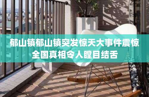 郁山镇郁山镇突发惊天大事件震惊全国真相令人瞠目结舌