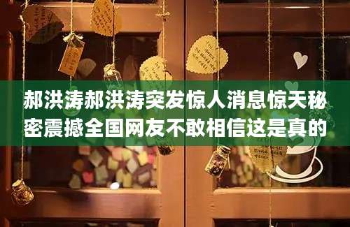 郝洪涛郝洪涛突发惊人消息惊天秘密震撼全国网友不敢相信这是真的