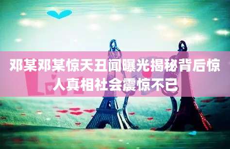 邓某邓某惊天丑闻曝光揭秘背后惊人真相社会震惊不已