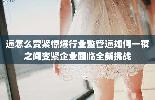 逼怎么变紧惊爆行业监管逼如何一夜之间变紧企业面临全新挑战