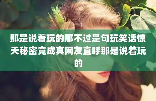 那是说着玩的那不过是句玩笑话惊天秘密竟成真网友直呼那是说着玩的