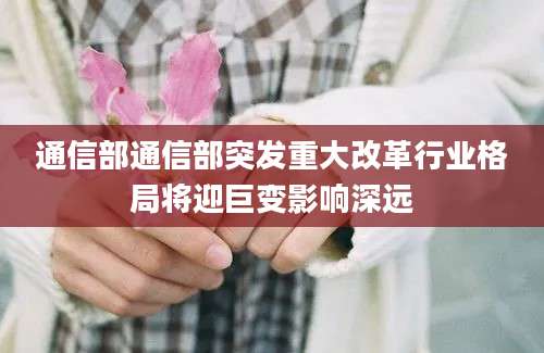 通信部通信部突发重大改革行业格局将迎巨变影响深远