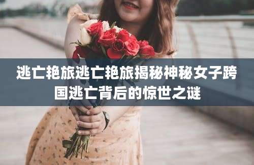 逃亡艳旅逃亡艳旅揭秘神秘女子跨国逃亡背后的惊世之谜