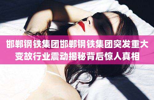邯郸钢铁集团邯郸钢铁集团突发重大变故行业震动揭秘背后惊人真相