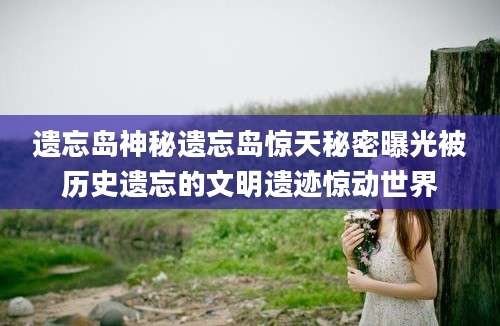 遗忘岛神秘遗忘岛惊天秘密曝光被历史遗忘的文明遗迹惊动世界