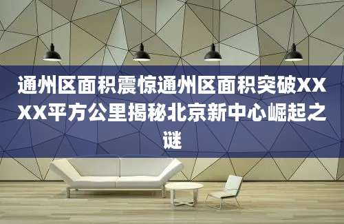 通州区面积震惊通州区面积突破XXXX平方公里揭秘北京新中心崛起之谜