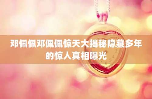邓佩佩邓佩佩惊天大揭秘隐藏多年的惊人真相曝光