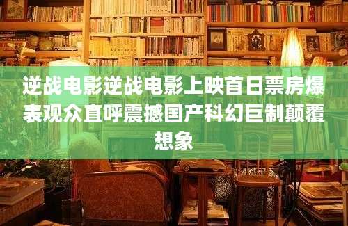 逆战电影逆战电影上映首日票房爆表观众直呼震撼国产科幻巨制颠覆想象