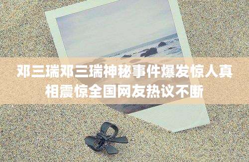 邓三瑞邓三瑞神秘事件爆发惊人真相震惊全国网友热议不断