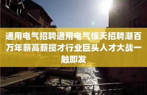 通用电气招聘通用电气惊天招聘潮百万年薪高薪揽才行业巨头人才大战一触即发