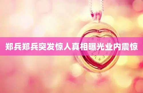 郑兵郑兵突发惊人真相曝光业内震惊