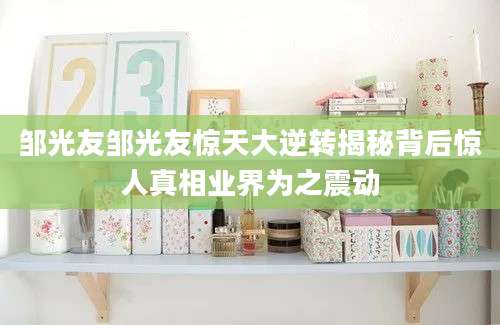 邹光友邹光友惊天大逆转揭秘背后惊人真相业界为之震动
