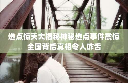 选点惊天大揭秘神秘选点事件震惊全国背后真相令人咋舌