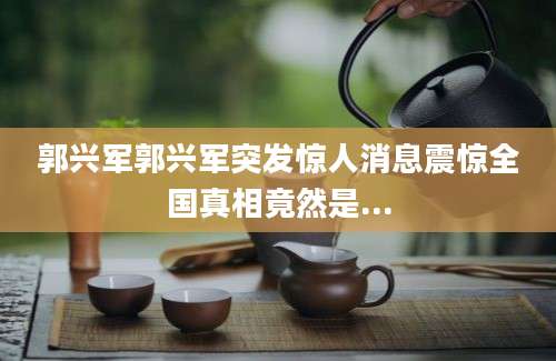 郭兴军郭兴军突发惊人消息震惊全国真相竟然是...