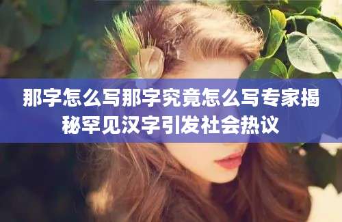那字怎么写那字究竟怎么写专家揭秘罕见汉字引发社会热议