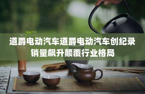 道爵电动汽车道爵电动汽车创纪录销量飙升颠覆行业格局