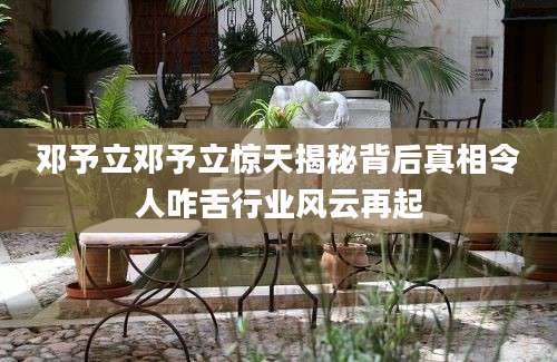 邓予立邓予立惊天揭秘背后真相令人咋舌行业风云再起