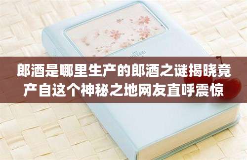 郎酒是哪里生产的郎酒之谜揭晓竟产自这个神秘之地网友直呼震惊
