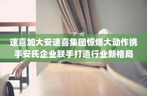 速喜加大安速喜集团惊爆大动作携手安氏企业联手打造行业新格局