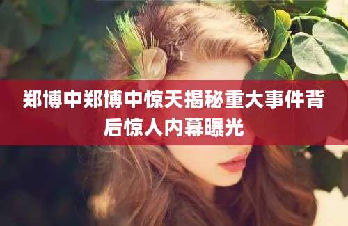 郑博中郑博中惊天揭秘重大事件背后惊人内幕曝光