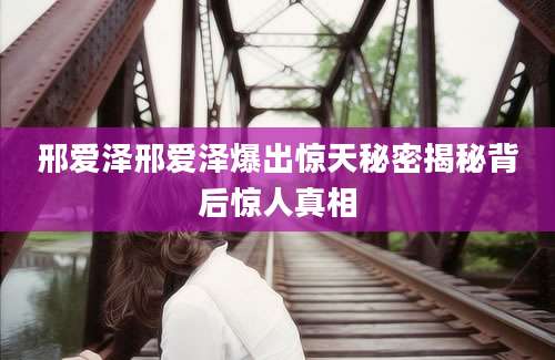 邢爱泽邢爱泽爆出惊天秘密揭秘背后惊人真相