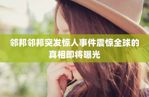 邻邦邻邦突发惊人事件震惊全球的真相即将曝光