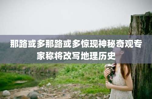 那路或多那路或多惊现神秘奇观专家称将改写地理历史