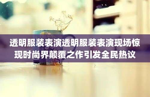 透明服装表演透明服装表演现场惊现时尚界颠覆之作引发全民热议