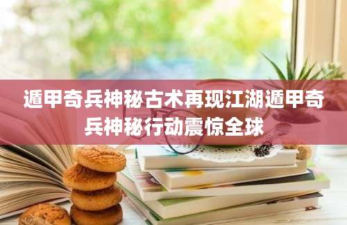 遁甲奇兵神秘古术再现江湖遁甲奇兵神秘行动震惊全球