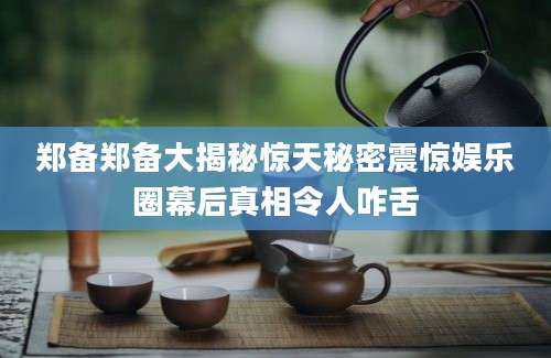 郑备郑备大揭秘惊天秘密震惊娱乐圈幕后真相令人咋舌